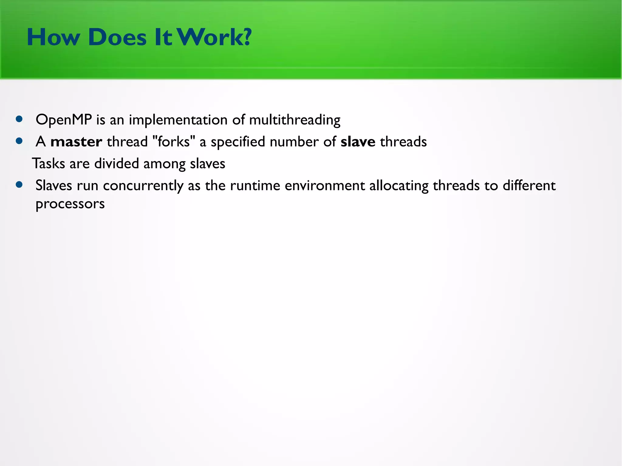 How Does It Work?
• OpenMP is an implementation of multithreading
• A master thread "forks" a specified number of slave threads
Tasks are divided among slaves
• Slaves run concurrently as the runtime environment allocating threads to different
processors
 