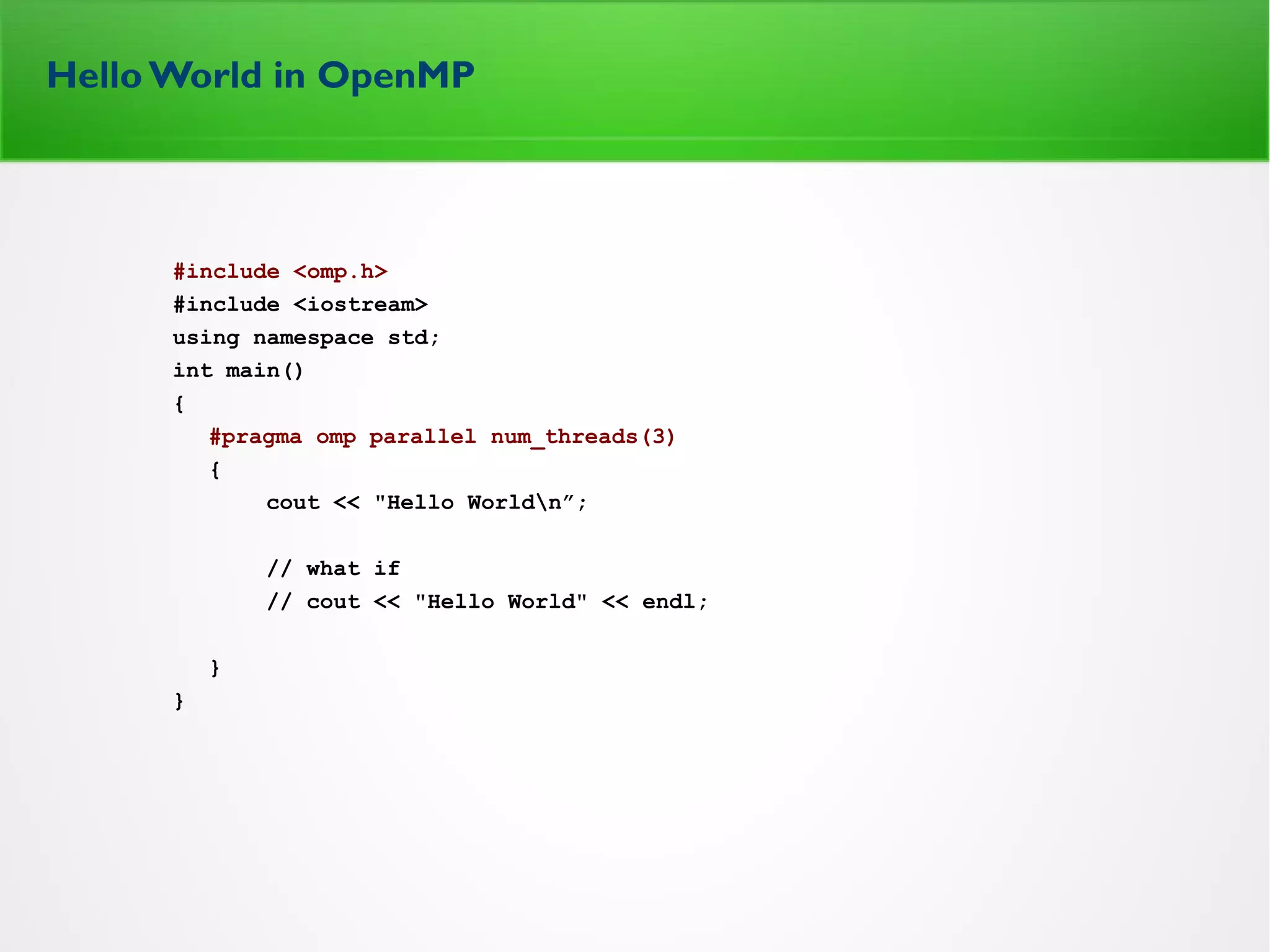 Hello World in OpenMP
#include <omp.h>
#include <iostream>
using namespace std;
int main()
{
#pragma omp parallel num_threads(3)
{
cout << "Hello Worldn”;
// what if
// cout << "Hello World" << endl;
}
}
 