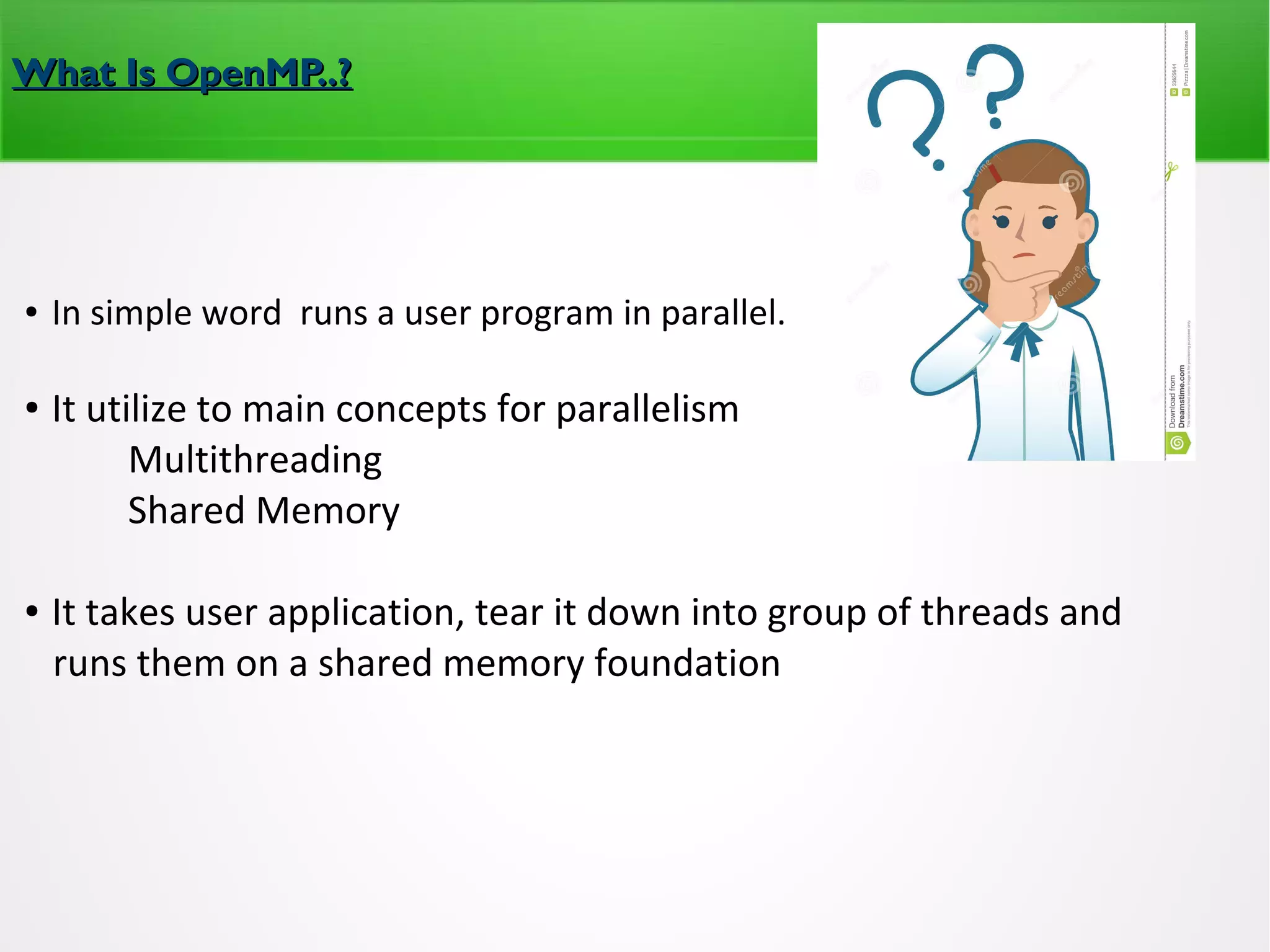 What Is OpenMP..?What Is OpenMP..?
● In simple word runs a user program in parallel.
● It utilize to main concepts for parallelism
Multithreading
Shared Memory
● It takes user application, tear it down into group of threads and
runs them on a shared memory foundation
 