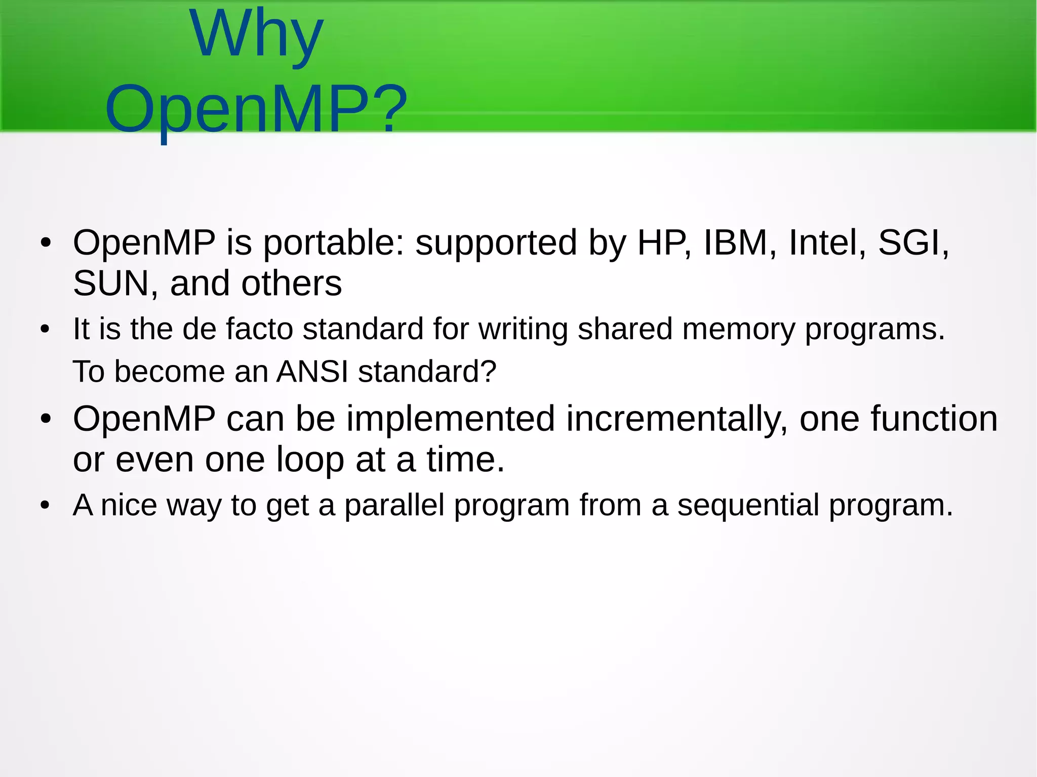 ● OpenMP is portable: supported by HP, IBM, Intel, SGI,
SUN, and others
● It is the de facto standard for writing shared memory programs.
To become an ANSI standard?
● OpenMP can be implemented incrementally, one function
or even one loop at a time.
● A nice way to get a parallel program from a sequential program.
Why
OpenMP?
 
