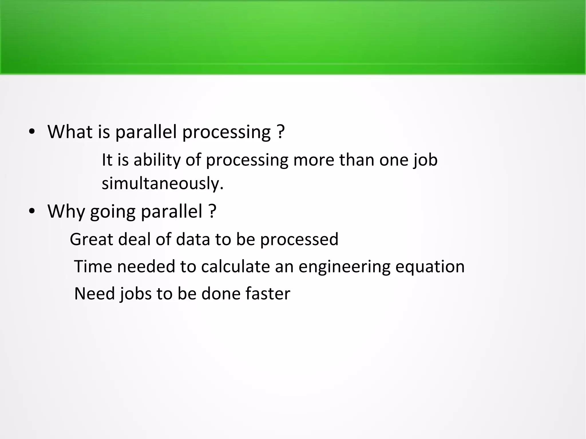 ● What is parallel processing ?
It is ability of processing more than one job
simultaneously.
● Why going parallel ?
Great deal of data to be processed
Time needed to calculate an engineering equation
Need jobs to be done faster
 