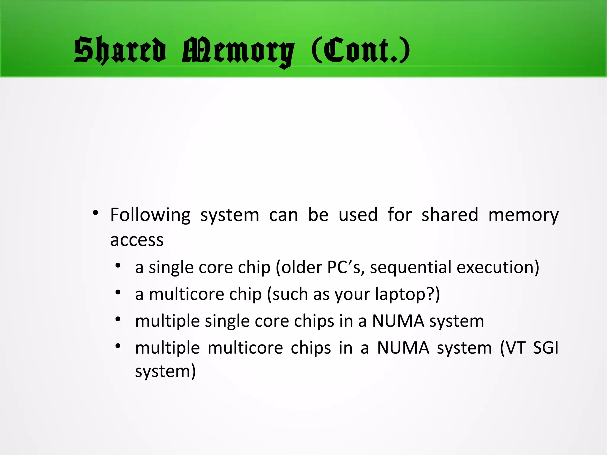 Shared Memory (Cont.)
• Following system can be used for shared memory
access
• a single core chip (older PC’s, sequential execution)
• a multicore chip (such as your laptop?)
• multiple single core chips in a NUMA system
• multiple multicore chips in a NUMA system (VT SGI
system)
 