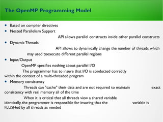 The OpenMP Programming Model
• Based on compiler directives
• Nested Parallelism Support
API allows parallel constructs inside other parallel constructs
• DynamicThreads
API allows to dynamically change the number of threads which
may used toexecute different parallel regions
• Input/Output
OpenMP specifies nothing about parallel I/O
The programmer has to insure that I/O is conducted correctly
within the context of a multi-threaded program
• Memory consistency
Threads can "cache" their data and are not required to maintain exact
consistency with real memory all of the time
When it is critical that all threads view a shared variable
identically, the programmer is responsible for insuring that the variable is
FLUSHed by all threads as needed
 