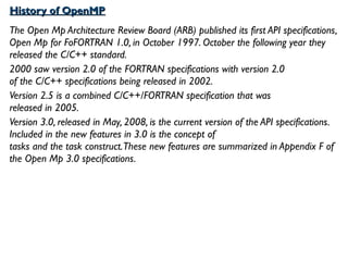 History of OpenMPHistory of OpenMP
The Open Mp Architecture Review Board (ARB) published its first API specifications,
Open Mp for FoFORTRAN 1.0, in October 1997. October the following year they
released the C/C++ standard.
2000 saw version 2.0 of the FORTRAN specifications with version 2.0
of the C/C++ specifications being released in 2002.
Version 2.5 is a combined C/C++/FORTRAN specification that was
released in 2005.
Version 3.0, released in May, 2008, is the current version of the API specifications.
Included in the new features in 3.0 is the concept of
tasks and the task construct.These new features are summarized in Appendix F of
the Open Mp 3.0 specifications.
 
