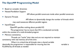 The OpenMP Programming Model
• Based on compiler directives
• Nested Parallelism Support
API allows parallel constructs inside other parallel constructs
• Dynamic Threads
API allows to dynamically change the number of threads which
may used toexecute different parallel regions
• Input/Output
OpenMP specifies nothing about parallel I/O
The programmer has to insure that I/O is conducted correctly
within the context of a multi-threaded program
• Memory consistency
Threads can "cache" their data and are not required to maintain exact
consistency with real memory all of the time
When it is critical that all threads view a shared variable
identically, the programmer is responsible for insuring that the variable is
FLUSHed by all threads as needed
 