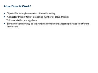 How Does It Work?
• OpenMP is an implementation of multithreading
• A master thread "forks" a specified number of slave threads
Tasks are divided among slaves
• Slaves run concurrently as the runtime environment allocating threads to different
processors
 