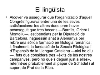 El lingüista Alcover va assegurar que l’organització d’aquell Congrés figurava entre una de les seves satisfaccions: les altres dues eren haver aconseguit que tres becaris —Barnils, Griera i Montoliu—, estipendiats per la Diputació de Barcelona, haguessin anat a Alemanya per rebre una sòlida formació en filologia romànica, i, finalment, la fundació de la Secció Filològica i d’Expansió de la Llengua Catalana —així ho diu—, fets que considera tres «èxits de les nostres campanyes, però no que’s deguin just a elles», referint-se probablement al paper de Schädel i al suport de Prat de la Riba. 