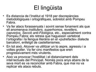 El lingüista Es distancia de l’Institut el 1918 per discrepàncies metodològiques i ortogràfiques, sobretot amb Pompeu Fabra. Va fer atacs forassenyats i sovint sense fonament als que ell anomenava  instituters ,  superhomos ,  revetlers ,  capverjos ,  Secció anti-Filològica , etc., especialment contra Pompeu Fabra; els retreia que haguessin vertebrat l’ortografia i la llengua literària en el «putrefacte» dialecte barceloní, enlletgit de castellanismes.  En tot això, Alcover va utilitzar un to aspre, agressiu i a voltes groller. Va fer cinc manifestos que eren progressivament més virulents.  Això va provocar l’hostilitat i el distanciament dels intel·lectuals del Principat. Només pocs anys abans de la seva mort es va reconciliar amb Fabra, que mai no va replicar els atacs rebuts. 