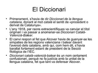 El Diccionari Primerament, s’havia de dir  Diccionari de la llengua catalana , donant al mot  català  el sentit de «procedent o derivat de Catalunya».  L'any 1918, per raons extracientífiques va canviar el títol originari i va passar a anomenar-se  Diccionari Català-Valencià-Balear .  El canvi respon al fet que Alcover havia de guanyar-se les simpaties de les regions valenciana i balear davant l'aversió dels catalans, amb qui, com hem dit, s’havia barallat fortament estant de president de la Secció filològica de l’IEC.  Diccionari català-valencià-balear  és un nom certament confusionari, perquè no fa justícia amb la unitat de la llengua catalana, fet que tant va defensar Alcover.  