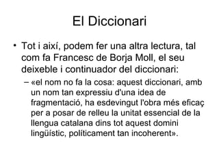 El Diccionari Tot i així, podem fer una altra lectura, tal com fa Francesc de Borja Moll, el seu deixeble i continuador del diccionari:  «el nom no fa la cosa: aquest diccionari, amb un nom tan expressiu d'una idea de fragmentació, ha esdevingut l'obra més eficaç per a posar de relleu la unitat essencial de la llengua catalana dins tot aquest domini lingüístic, políticament tan incoherent». 