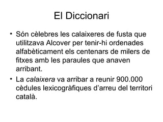 El Diccionari Són cèlebres les calaixeres de fusta que utilitzava Alcover per tenir-hi ordenades alfabèticament els centenars de milers de fitxes amb les paraules que anaven arribant.  La  calaixera  va arribar a reunir 900.000 cèdules lexicogràfiques d’arreu del territori català.  