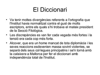 El Diccionari Va tenir moltes divergències referents a l'ortografia que l'Institut havia normalitzat contra el gust de molts escriptors, entre els quals s’hi trobava el mateix president de la Secció Filològica. Les discrepàncies es van fer cada vegada més fortes i la tensió era cada cop més forta.  Alcover, que era un home mancat de tota diplomàcia i les seves reaccions esdevenien massa sovint violentes, se separà dels seus col·legues principatins i se'n tornà amb la  calaixera  a Mallorca per fer el diccionari amb independència total de l'Institut.  