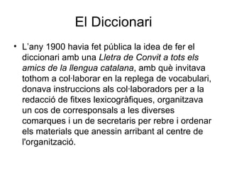 El Diccionari L’any 1900 havia fet pública la idea de fer el diccionari amb una  Lletra de Convit a tots els amics de la llengua catalana , amb què invitava tothom a col·laborar en la replega de vocabulari, donava instruccions als col·laboradors per a la redacció de fitxes lexicogràfiques, organitzava un cos de corresponsals a les diverses comarques i un de secretaris per rebre i ordenar els materials que anessin arribant al centre de l'organització.  