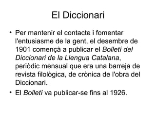El Diccionari Per mantenir el contacte i fomentar l'entusiasme de la gent, el desembre de 1901 començà a publicar el  Bolletí del Diccionari de la Llengua Catalana , periòdic mensual que era una barreja de revista filològica, de crònica de l'obra del Diccionari. El  Bolletí  va publicar-se fins al 1926. 