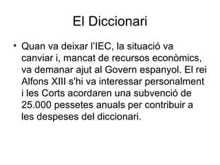El Diccionari Quan va deixar l’IEC, la situació va canviar i, m ancat de recursos econòmics,  va demanar  ajut al Govern espanyol. El rei Alfons XIII s'hi va interessar personalment i les Corts acordaren una subvenció de 25.000 pessetes anuals per contribuir a les despeses del diccionari.  