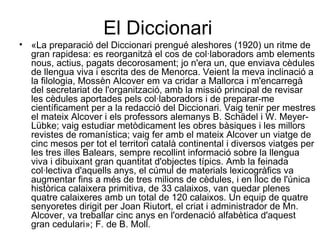 El Diccionari «La preparació del Diccionari prengué aleshores (1920) un ritme de gran rapidesa: es reorganitzà el cos de col·laboradors amb elements nous, actius, pagats decorosament; jo n'era un, que enviava cèdules de llengua viva i escrita des de Menorca. Veient la meva inclinació a la filologia, Mossèn Alcover em va cridar a Mallorca i m'encarregà del secretariat de l'organització, amb la missió principal de revisar les cèdules aportades pels col·laboradors i de preparar-me científicament per a la redacció del Diccionari. Vaig tenir per mestres el mateix Alcover i els professors alemanys B. Schädel i W. Meyer-Lübke; vaig estudiar metòdicament les obres bàsiques i les millors revistes de romanística; vaig fer amb el mateix Alcover un viatge de cinc mesos per tot el territori català continental i diversos viatges per les tres illes Balears, sempre recollint informació sobre la llengua viva i dibuixant gran quantitat d'objectes típics. Amb la feinada col·lectiva d'aquells anys, el cúmul de materials lexicogràfics va augmentar fins a més de tres milions de cèdules, i en lloc de l'única històrica calaixera primitiva, de 33 calaixos, van quedar plenes quatre calaixeres amb un total de 120 calaixos. Un equip de quatre senyoretes dirigit per Joan Riutort, el criat i administrador de Mn. Alcover, va treballar cinc anys en l'ordenació alfabètica d'aquest gran cedulari»; F. de B. Moll.  
