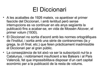 El Diccionari A les acaballes de 1926 mateix, va aparèixer el primer fascicle del Diccionari, i amb lentitud però sense interrupcions es va continuar en els anys següents la publicació fins a acabar-se, en vida de Mossèn Alcover, el primer volum (1930). El Diccionari no sortia d'acord amb les normes ortogràfiques de l'Institut, i sortia amb una sèrie de contranormes (la  y  grega, la  ch  final, etc.) que feien pràcticament inadmissible el Diccionari per al gran públic.  La conseqüència de tot això va ser la subscripció nul·la a Catalunya, i notòriament insuficient a les Balears i al País Valencià, fet que impossibilitava disposar d’un cert capital econòmic per a la publicació de la resta de volums.  