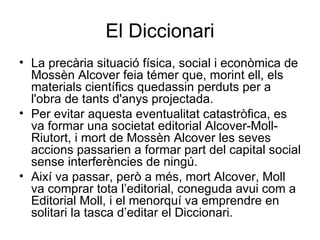 El Diccionari La precària situació física, social i econòmica de Mossèn Alcover feia témer que, morint ell, els materials científics quedassin perduts per a l'obra de tants d'anys projectada.  Per evitar aquesta eventualitat catastròfica, es va formar una societat editorial Alcover-Moll-Riutort, i mort de Mossèn Alcover les seves accions passarien a formar part del capital social sense interferències de ningú. Així va passar, però a més, mort Alcover, Moll va comprar tota l’editorial, coneguda avui com a Editorial Moll, i el menorquí va emprendre en solitari la tasca d’editar el Diccionari. 