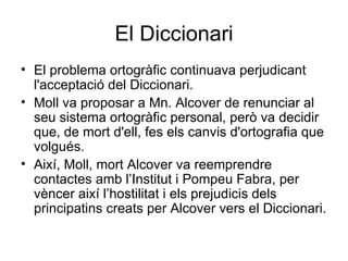 El Diccionari El problema ortogràfic continuava perjudicant l'acceptació del Diccionari. Moll va proposar a Mn. Alcover de renunciar al seu sistema ortogràfic personal, però va decidir que, de mort d'ell, fes els canvis d'ortografia que volgués. Així, Moll, mort Alcover va reemprendre contactes amb l’Institut i Pompeu Fabra, per vèncer així l’hostilitat i els prejudicis dels principatins creats per Alcover vers el Diccionari.  
