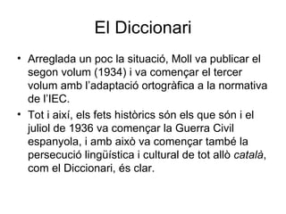 El Diccionari Arreglada un poc la situació, Moll va publicar el segon volum (1934) i va començar el tercer volum amb l’adaptació ortogràfica a la normativa de l’IEC. Tot i així, els fets històrics són els que són i el juliol de 1936 va començar la Guerra Civil espanyola, i amb això va començar també la persecució lingüística i cultural de tot allò  català , com el Diccionari, és clar. 