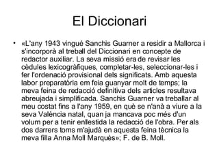 El Diccionari «L'any 1943 vingué Sanchis Guarner a residir a Mallorca i s'incorporà al treball del Diccionari en concepte de redactor auxiliar. La seva missió era de revisar les cèdules lexicogràfiques, completar-les, seleccionar-les i fer l'ordenació provisional dels significats. Amb aquesta labor preparatòria em feia guanyar molt de temps; la meva feina de redacció definitiva dels articles resultava abreujada i simplificada. Sanchis Guarner va treballar al meu costat fins a l'any 1959, en què se n'anà a viure a la seva València natal, quan ja mancava poc més d'un volum per a tenir enllestida la redacció de l'obra. Per als dos darrers toms m'ajudà en aquesta feina tècnica la meva filla Anna Moll Marquès»; F. de B. Moll. 