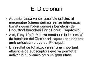 El Diccionari Aquesta tasca va ser possible gràcies al mecenatge (diners deixats sense interessos i tornats quan l’obra generés beneficis) de l'industrial barceloní Enric Pérez i Capdevila. Així, l’any 1949, Moll va continuar la impressió de fascicles del Diccionari, aquest cop esperat amb entusiasme des del Principat. El resultat de tot això, va ser una important afluència de subscriptors que va permetre activar la publicació amb un gran ritme. 
