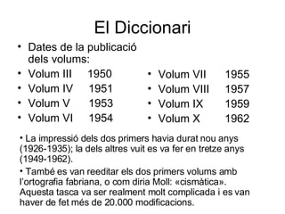 El Diccionari Dates de la publicació dels volums:  Volum III  1950 Volum IV  1951 Volum V  1953  Volum VI  1954  Volum VII  1955 Volum VIII  1957 Volum IX  1959 Volum X  1962  La impressió dels dos primers havia durat nou anys (1926-1935); la dels altres vuit es va fer en tretze anys (1949-1962). També es van reeditar els dos primers volums amb l’ortografia fabriana, o com diria Moll: «cismàtica». Aquesta tasca va ser realment molt complicada i es van haver de fet més de 20.000 modificacions. 