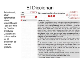 El Diccionari Actualment, s’han aprofitat les eines informàtiques i des del web de l’Institut d’Estudis Catalans es pot consultar tot el diccionari de manera gratuïta. 
