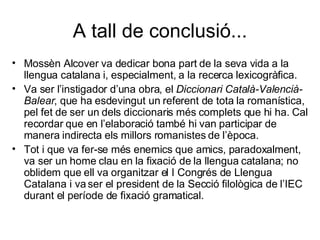 A tall de conclusió... Mossèn Alcover va dedicar bona part de la seva vida a la llengua catalana i, especialment, a la recerca lexicogràfica. Va ser l’instigador d’una obra, el  Diccionari Català-Valencià-Balear , que ha esdevingut un referent de tota la romanística, pel fet de ser un dels diccionaris més complets que hi ha. Cal recordar que en l’elaboració també hi van participar de manera indirecta els millors romanistes de l’època.  Tot i que va fer-se més enemics que amics, paradoxalment, va ser un home clau en la fixació de la llengua catalana; no oblidem que ell va organitzar el I Congrés de Llengua Catalana i va ser el president de la Secció filològica de l’IEC durant el període de fixació gramatical. 