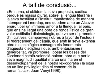 A tall de conclusió... «En suma, si oblidem la seva proposta, caòtica perquè és massa plural, sobre la llengua literària i la seva hostilitat a l’Institut, manifestada de manera intemperant i mordaç, ens quedem amb un Alcover enardit per un immens amor a la llengua i al país, que ens ha llegat una obra de rondallística de gran valor estilístic i dialectològic, que va ser el promotor d’iniciatives, campanyes i obres a favor de l’estudi i el redreçament del català, que amb la seva extensa obra dialectològica consagra els fonaments d’aquesta disciplina i que, amb entusiasme i generositat, va promoure i posar les bases del Diccionari català-valencià-balear, obra que per la seva magnitud i qualitat marca una fita en el desenvolupament de la nostra lexicografia i la situa en un lloc privilegiat dins el concert de la romanística»; Joan Veny(1998). 