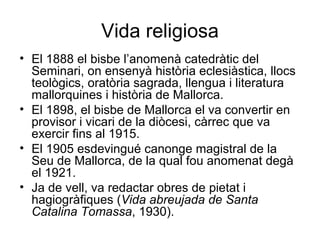Vida religiosa El 1888 el bisbe l’anomenà catedràtic del Seminari, on ensenyà història eclesiàstica, llocs teològics, oratòria sagrada, llengua i literatura mallorquines i història de Mallorca.  El 1898, el bisbe de Mallorca el va convertir en provisor i vicari de la diòcesi, càrrec que va exercir fins al 1915.  El 1905 esdevingué canonge magistral de la Seu de Mallorca, de la qual fou anomenat degà el 1921.  Ja de vell, va redactar obres de pietat i hagiogràfiques ( Vida abreujada de Santa Catalina Tomassa , 1930).  