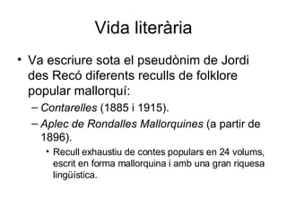 Vida literària Va escriure sota el pseudònim de Jordi des Recó diferents reculls de folklore popular mallorquí: Contarelles  (1885 i 1915).  Aplec de Rondalles Mallorquines  (a partir de 1896).  Recull exhaustiu de contes populars en 24 volums, escrit en forma mallorquina i amb una gran riquesa lingüística.  