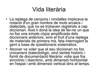 Vida literària La replega de cançons i rondalles implicava la notació d'un gran nombre de mots arcaics i dialectals, que no es trobaven registrats a cap diccionari. Això li donà la idea de fer-ne un que no fos una simple còpia amplificada dels diccionaris anteriors, sinó el fruit d'una replega de materials de primera mà, feta interrogant la gent a base de qüestionaris sistemàtics.  Alcover va voler que el seu diccionari no fos únicament dialectològic, sinó també històric i fornit de documentació literària: volia que fos sincrònic i diacrònic, amb dimensió horitzontal en l'espai i amb dimensió vertical dins el temps. 