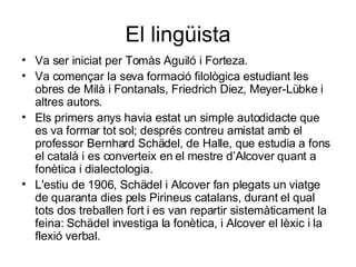 El lingüista Va ser iniciat per Tomàs Aguiló i Forteza. Va començar la seva formació filològica estudiant les obres de Milà i Fontanals, Friedrich Diez, Meyer-Lübke i altres autors.  Els primers anys havia estat un simple autodidacte que es va formar tot sol; després contreu amistat amb el professor Bernhard Schädel, de Halle, que estudia a fons el català i es converteix en el mestre d’Alcover quant a fonètica i dialectologia.  L'estiu de 1906, Schädel i Alcover fan plegats un viatge de quaranta dies pels Pirineus catalans, durant el qual tots dos treballen fort i es van repartir sistemàticament la feina: Schädel investiga la fonètica, i Alcover el lèxic i la flexió verbal. 