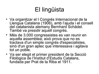 El lingüista Va organitzar el I Congrés Internacional de la Llengua Catalana (1906), amb l’ajuda i el consell del catalanista alemany Bernhard Schädel. També va presidir aquell congrés. Més de 3.000 congressistes es van reunir en aquella assemblea; això prova que no es tractava d'un simple congrés d'especialistes, sinó d'un gran aplec que interessava i agitava tot un poble.  Va ser elegit el primer president de la Secció Filològica de l’Institut d’Estudis Catalans, fundada per Prat de la Riba el 1911. 
