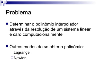 Problema


Determinar o polinômio interpolador
através da resolução de um sistema linear
é caro computacionalmente



Outros modos de se obter o polinômio:
 Lagrange
 Newton

 