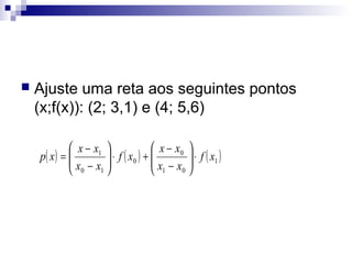 

Ajuste uma reta aos seguintes pontos
(x;f(x)): (2; 3,1) e (4; 5,6)
 x − x1 
 x − x0 
p( x ) = 
 x − x  ⋅ f ( x0 ) +  x − x  ⋅ f ( x1 )



 0 1
 1 0

 