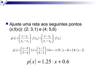 

Ajuste uma reta aos seguintes pontos
(x;f(x)): (2; 3,1) e (4; 5,6)
 x − x1 
 x − x0 
p( x ) = 
 x − x  ⋅ f ( x0 ) +  x − x  ⋅ f ( x1 )



 0 1
 1 0
 x − 4
 x − 2
p( x ) = 
⋅ 3 .1 + 

 ⋅ 5.6 = − 1.55 ⋅ ( x − 4 ) + 2.8 ⋅ ( x − 2)
 2− 4
 4− 2

p ( x ) = 1.25 ⋅ x + 0.6

 