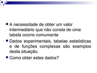 A necessidade de obter um valor
intermediário que não consta de uma
tabela ocorre comumente
 Dados experimentais, tabelas estatísticas
e de funções complexas são exemplos
desta situação.
 Como obter estes dados?


 