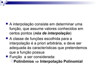





A interpolação consiste em determinar uma
função, que assume valores conhecidos em
certos pontos (nós de interpolação)
A classe de funções escolhida para a
interpolação é a priori arbitrária, e deve ser
adequada às características que pretendemos
que a função possua
Função a ser considerada:
 Polinômios ⇒ Interpolação Polinomial

 