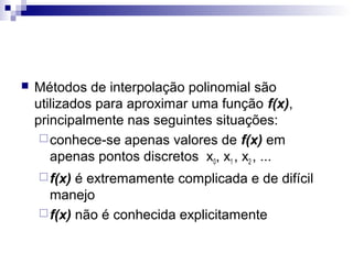 

Métodos de interpolação polinomial são
utilizados para aproximar uma função f(x),
principalmente nas seguintes situações:
 conhece-se apenas valores de f(x) em
apenas pontos discretos x0, x1 , x2 , ...
 f(x)

é extremamente complicada e de difícil
manejo
 f(x) não é conhecida explicitamente

 