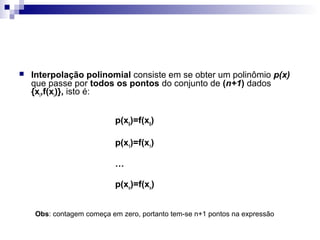 

Interpolação polinomial consiste em se obter um polinômio p(x)
que passe por todos os pontos do conjunto de (n+1) dados
{xi,f(xi)}, isto é:
p(x0)=f(x0)
p(x1)=f(x1)
…
p(xn)=f(xn)
Obs: contagem começa em zero, portanto tem-se n+1 pontos na expressão

 