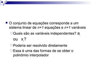 

O conjunto de equações corresponde a um
sistema linear de n+1 equações e n+1 variáveis
 Quais

são as variáveis independentes? ai

ou xi ?
 Poderia

ser resolvido diretamente
 Essa é uma das formas de se obter o
polinômio interpolador

 