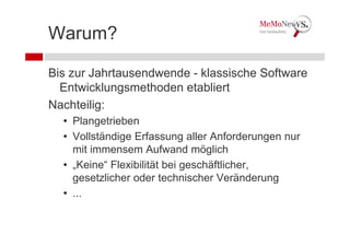 Warum?

Bis zur Jahrtausendwende - klassische Software
  Entwicklungsmethoden etabliert
Nachteilig:
  • Plangetrieben
  • Vollständige Erfassung aller Anforderungen nur
    mit immensem Aufwand möglich
  • „Keine“ Flexibilität bei geschäftlicher,
    gesetzlicher oder technischer Veränderung
  • ...
 