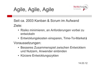 Agile, Agile, Agile

Seit ca. 2003 Kanban & Scrum im Aufwand
Ziele:
  • Risiko minimieren, an Anforderungen vorbei zu
    entwickeln
  • Entwicklungskosten einsparen, Time-To-Market
Voraussetzungen:
  • Besseres Zusammenspiel zwischen Entwicklern
    und Nutzern, Anwender einbinden
  • Kürzere Entwicklungszyklen

                                            14.03.12
 