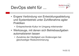 DevOps steht für ...

• Engere Verbindung von Entwicklungsabteilung
  und Systembetrieb unter Zuhilfenahme agiler
  Praktiken
  • Entsprechende Kultur im Umgang miteinander
• Werkzeuge, mit denen sich Betriebsaufgaben
  automatisieren lassen
  • Zunahme der Häufigkeit von Änderungen bei
    gleichzeitiger Risikominimierung



                                                14.03.12
 