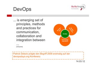 DevOps

... is emerging set of
   principles, methods
   and practices for
   communication,                                DevOps

   collaboration and
   integration between                         Technology
                                               Operations


   ...
   [wikipedia]




Patrick Debois prägte den Begriff 2009 erstmalig auf der
devopsdays.org Konferenz

                                                            14.03.12
 
