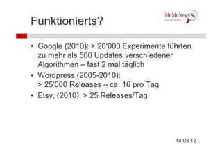 Funktionierts?

• Google (2010): > 20‘000 Experimente führten
  zu mehr als 500 Updates verschiedener
  Algorithmen – fast 2 mal täglich
• Wordpress (2005-2010):
  > 25‘000 Releases – ca. 16 pro Tag
• Etsy, (2010): > 25 Releases/Tag




                                        14.03.12
 