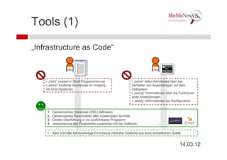 Tools (1)

„Infrastructure as Code“



                                 Betriebshandbuch
                    Dev                                                        Ops


    • „nicht“ versiert in Shell Programmierung                   • „keine“ tiefen Kenntnisse über das
    • „keine“ fundierte Kenntnisse im Umgang                     Verhalten von Anwendungen auf dem
    mit Unix-Systemen                                            Zielsystem
                                                                 • „wenig“ Informationen über die Funktionen
                                                                 einer Anwendungen
                                                                 • „wenig“ Informationen zur Konfiguration


     1.   Gemeinsames Vokabular (DSL) definieren
     2.   Gemeinsames Beschreiben aller notwendigen Schritte
     3.   Direkte Überführung in ein ausführbares Programm
     4.   Versionierung des Programms zusammen mit der Software

     •    Sehr schnelle betriebsfertige Einrichtung mehrerer Systeme aus einer einheitlichen Quelle


                                                                                                  14.03.12
 