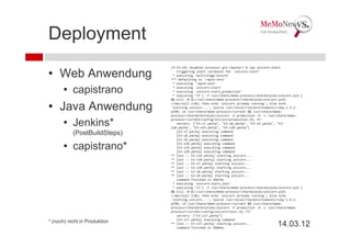 Deployment
                               [9:33:14] nkuebler:processr git:(master) $ cap unicorn:start

• Web Anwendung                   triggering start callbacks for `unicorn:start'
                                * executing `multistage:ensure'
                               *** Defaulting to `rapid‐test'
                                * executing `rapid‐test'

       • capistrano             * executing `unicorn:start'
                                * executing `unicorn:start_production'
                                * executing "if [ ‐f /usr/share/memo‐processr/shared/pids/unicorn.pid ] 
                               && kill ‐0 $(</usr/share/memo‐processr/shared/pids/unicorn.pid) 

• Java Anwendung               >/dev/null 2>&1; then echo 'unicorn already running'; else echo 
                               'starting unicorn...'; source /usr/local/rvm/environments/ruby‐1.9.2‐
                               p290; cd /usr/share/memo‐processr/current && /usr/share/memo‐
                               processr/shared/binstubs/unicorn ‐E production ‐D ‐c /usr/share/memo‐

       • Jenkins*              processr/current/config/unicorn/production.rb; fi"
                                  servers: ["k3‐s7.ymchq", "k3‐s8.ymchq", "k3‐s9.ymchq", "k3‐
                               s10.ymchq", "k3‐s19.ymchq", "k3‐s20.ymchq"]
           (PostBuildSteps)       [k3‐s7.ymchq] executing command
                                  [k3‐s8.ymchq] executing command
                                  [k3‐s9.ymchq] executing command

       • capistrano*              [k3‐s10.ymchq] executing command
                                  [k3‐s19.ymchq] executing command
                                  [k3‐s20.ymchq] executing command
                               ** [out :: k3‐s19.ymchq] starting unicorn...
                               ** [out :: k3‐s10.ymchq] starting unicorn...
                               ** [out :: k3‐s7.ymchq] starting unicorn...
                               ** [out :: k3‐s20.ymchq] starting unicorn...
                               ** [out :: k3‐s8.ymchq] starting unicorn...
                               ** [out :: k3‐s9.ymchq] starting unicorn...
                                  command finished in 4967ms
                                * executing `unicorn:start_test'
                                * executing "if [ ‐f /usr/share/memo‐processr/shared/pids/unicorn.pid ] 
                               && kill ‐0 $(</usr/share/memo‐processr/shared/pids/unicorn.pid) 
                               >/dev/null 2>&1; then echo 'unicorn already running'; else echo 
                               'starting unicorn...'; source /usr/local/rvm/environments/ruby‐1.9.2‐
                               p290; cd /usr/share/memo‐processr/current && /usr/share/memo‐
                               processr/shared/binstubs/unicorn ‐E production ‐D ‐c /usr/share/memo‐
                               processr/current/config/unicorn/test.rb; fi"
                                  servers: ["k3‐s17.ymchq"]
                                  [k3‐s17.ymchq] executing command
* (noch) nicht in Produktion   ** [out :: k3‐s17.ymchq] starting unicorn...
                                  command finished in 3884ms
                                                                                         14.03.12
 